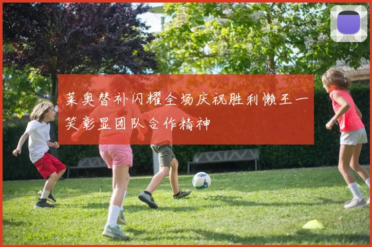 莱奥替补闪耀全场庆祝胜利懒王一笑彰显团队合作精神