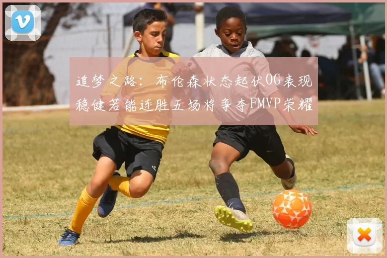 追梦之路：布伦森状态起伏OG表现稳健若能连胜五场将争夺FMVP荣耀