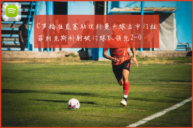 C罗精准直塞助攻科曼头球击中门柱菲利克斯补射破门球队领先2-0