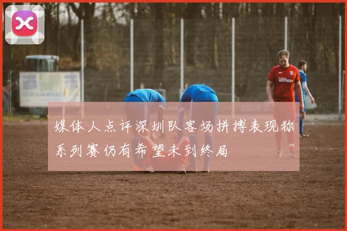 媒体人点评深圳队客场拼搏表现称系列赛仍有希望未到终局