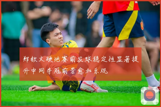 郑钦文硬地赛前发球稳定性显著提升中网夺冠前景愈加乐观