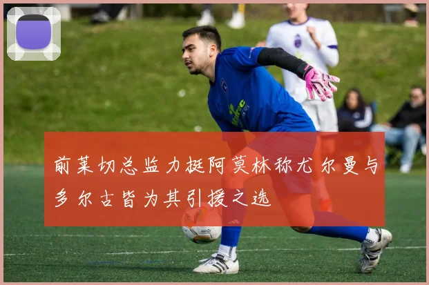 前莱切总监力挺阿莫林称尤尔曼与多尔古皆为其引援之选