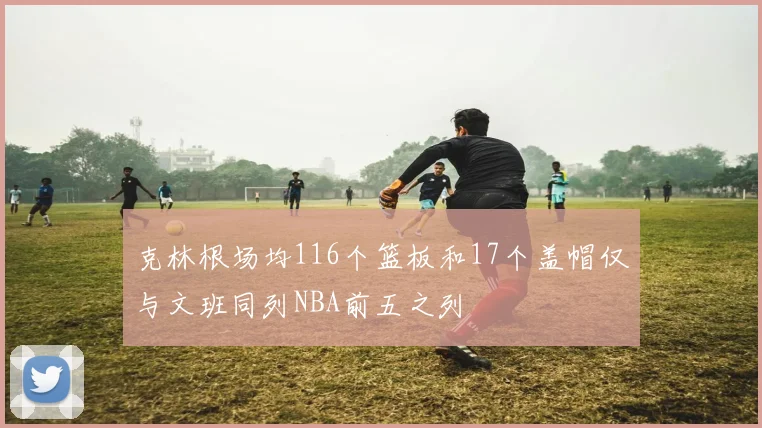 克林根场均116个篮板和17个盖帽仅与文班同列NBA前五之列