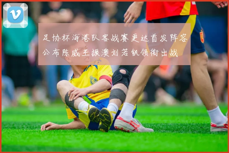 足协杯海港队客战赛更达首发阵容公布陈威王振澳刘若钒领衔出战