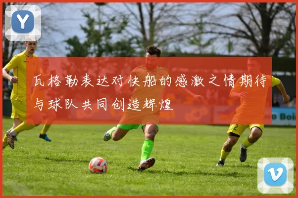 瓦格勒表达对快船的感激之情期待与球队共同创造辉煌
