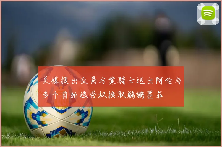 美媒提出交易方案骑士送出阿伦与多个首轮选秀权换取鹈鹕墨菲