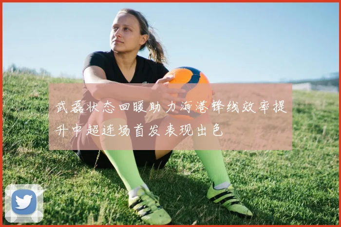 武磊状态回暖助力海港锋线效率提升中超连场首发表现出色