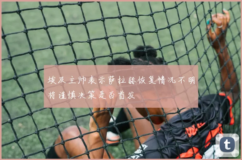 埃及主帅表示萨拉赫恢复情况不明将谨慎决策是否首发