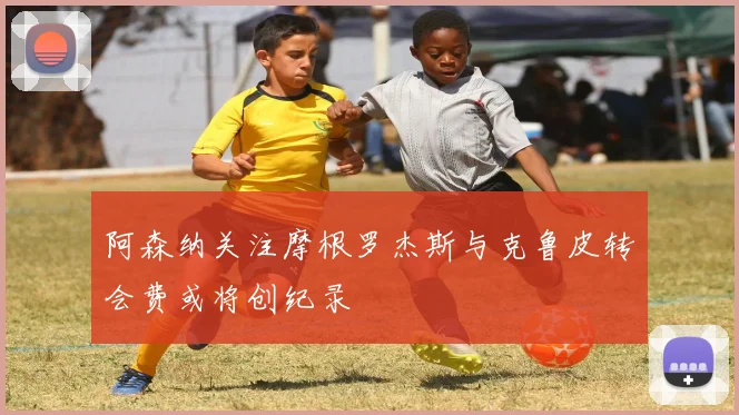 阿森纳关注摩根罗杰斯与克鲁皮转会费或将创纪录