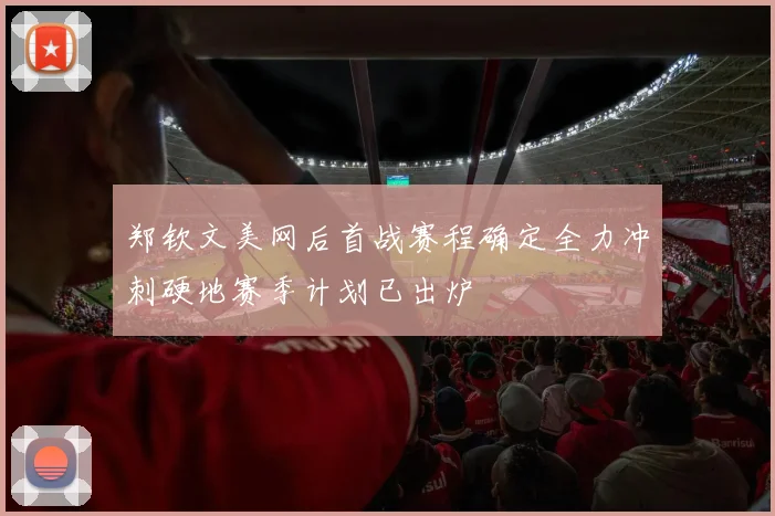 郑钦文美网后首战赛程确定全力冲刺硬地赛季计划已出炉