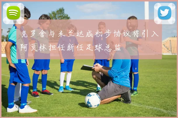 克罗舍与米兰达成初步协议将引入阿莫林担任新任足球总监