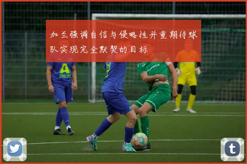 加兰强调自信与侵略性并重期待球队实现完全默契的目标