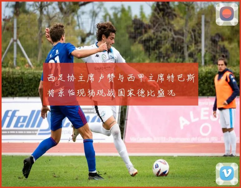 西足协主席卢赞与西甲主席特巴斯将亲临现场观战国家德比盛况