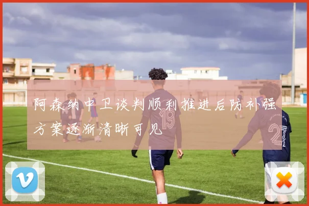 阿森纳中卫谈判顺利推进后防补强方案逐渐清晰可见