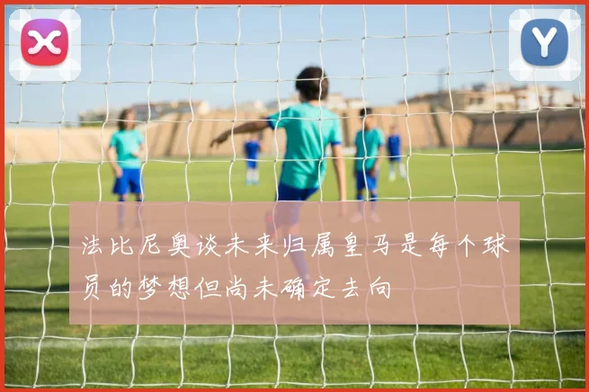 法比尼奥谈未来归属皇马是每个球员的梦想但尚未确定去向