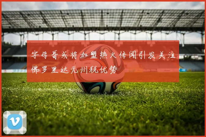 字母哥或将加盟热火传闻引发关注佛罗里达无州税优势