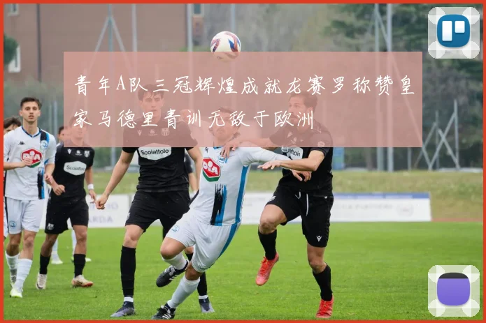 青年A队三冠辉煌成就龙赛罗称赞皇家马德里青训无敌于欧洲
