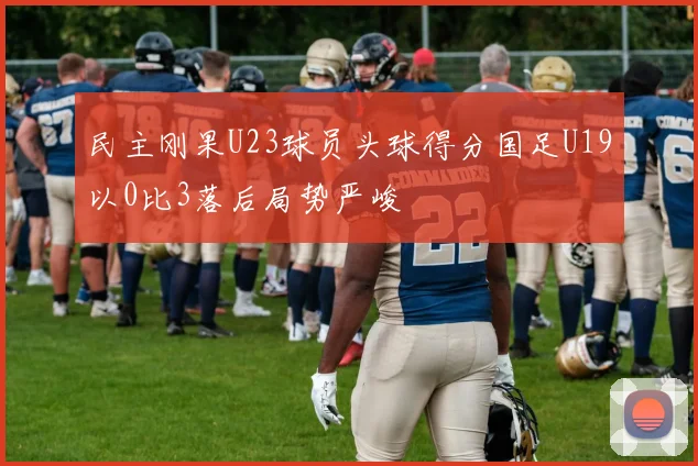 民主刚果U23球员头球得分国足U19以0比3落后局势严峻