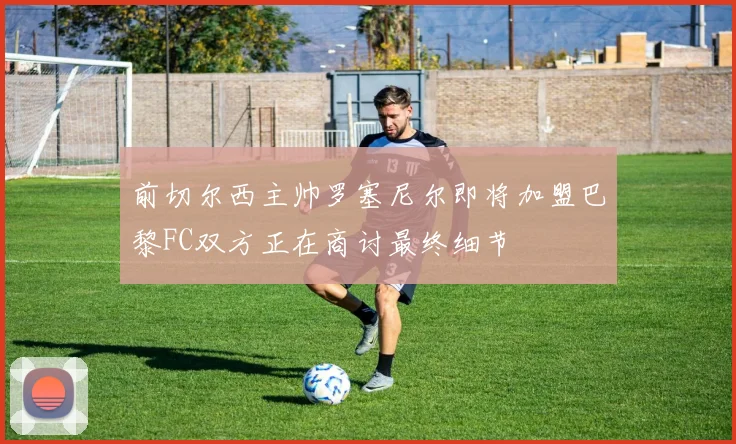 前切尔西主帅罗塞尼尔即将加盟巴黎FC双方正在商讨最终细节