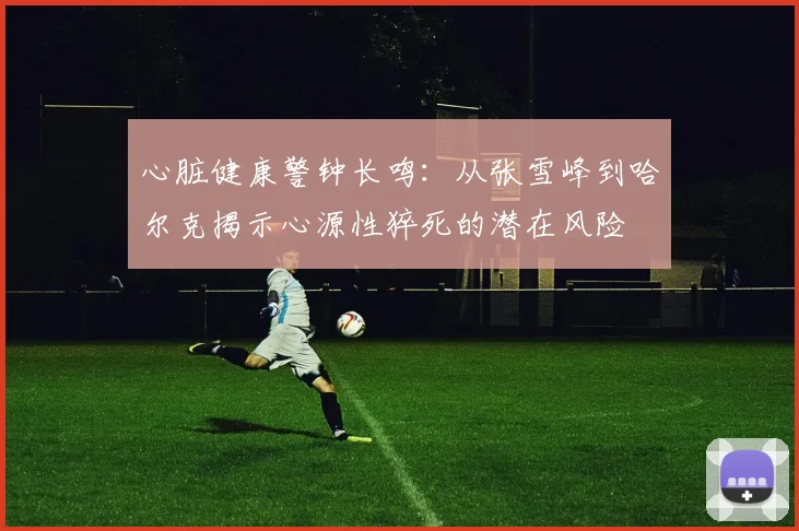 心脏健康警钟长鸣：从张雪峰到哈尔克揭示心源性猝死的潜在风险