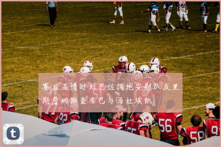 赛后温情时刻恩佐拥抱安慰队友里斯詹姆斯查洛巴与马杜埃凯