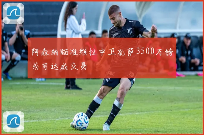 阿森纳瞄准维拉中卫孔萨3500万镑或可达成交易