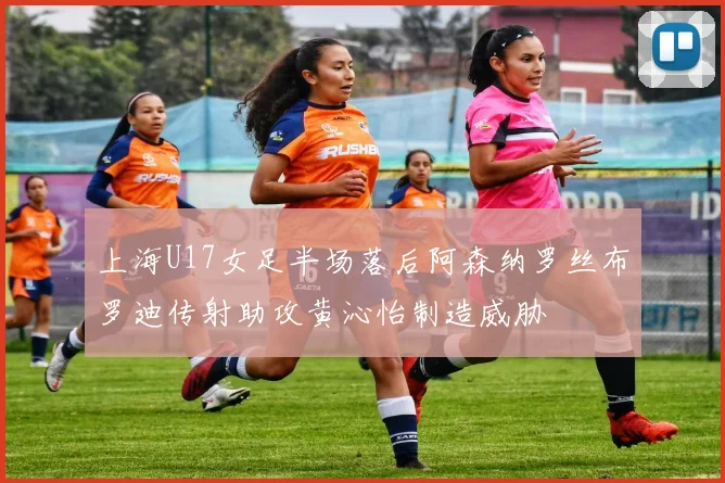 上海U17女足半场落后阿森纳罗丝布罗迪传射助攻黄沁怡制造威胁