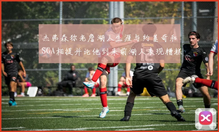 杰弗森称老詹湖人生涯与约基奇和SGA相提并论他到来前湖人表现糟糕如同废物