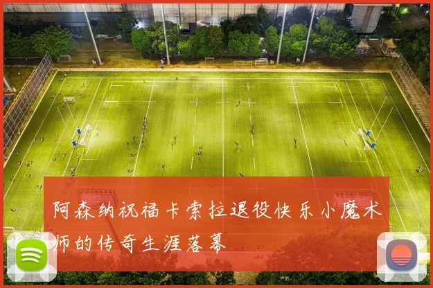 阿森纳祝福卡索拉退役快乐小魔术师的传奇生涯落幕
